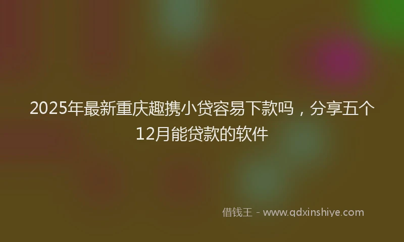 2025年最新重庆趣携小贷容易下款吗，分享五个12月能贷款的软件