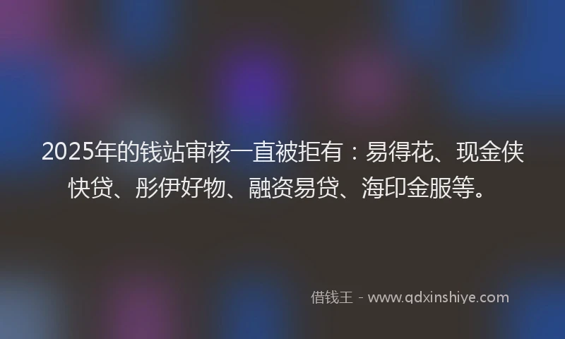 2025年的钱站审核一直被拒有：易得花、现金侠快贷、彤伊好物、融资易贷、海印金服等。