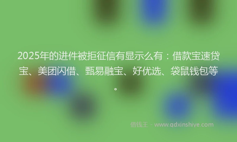 2025年的进件被拒征信有显示么有：借款宝速贷宝、美团闪借、甄易融宝、好优选、袋鼠钱包等。