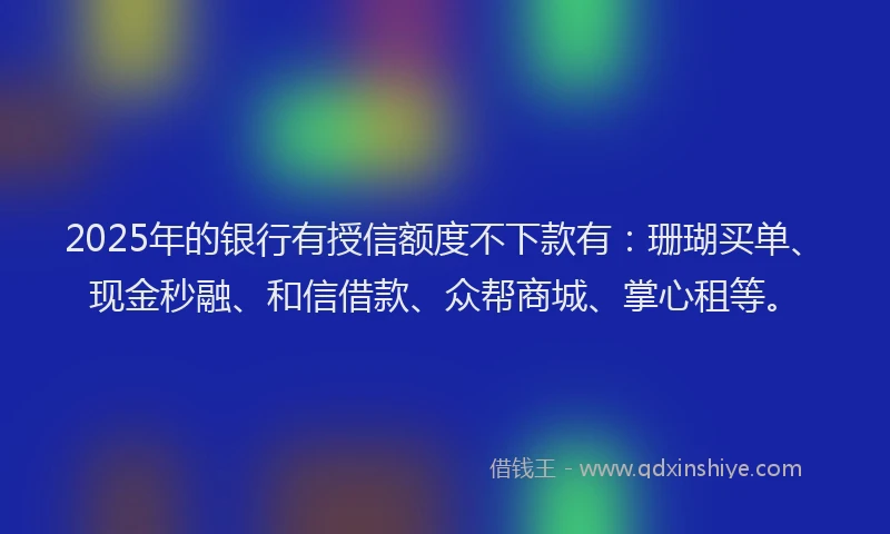 2025年的银行有授信额度不下款有：珊瑚买单、现金秒融、和信借款、众帮商城、掌心租等。