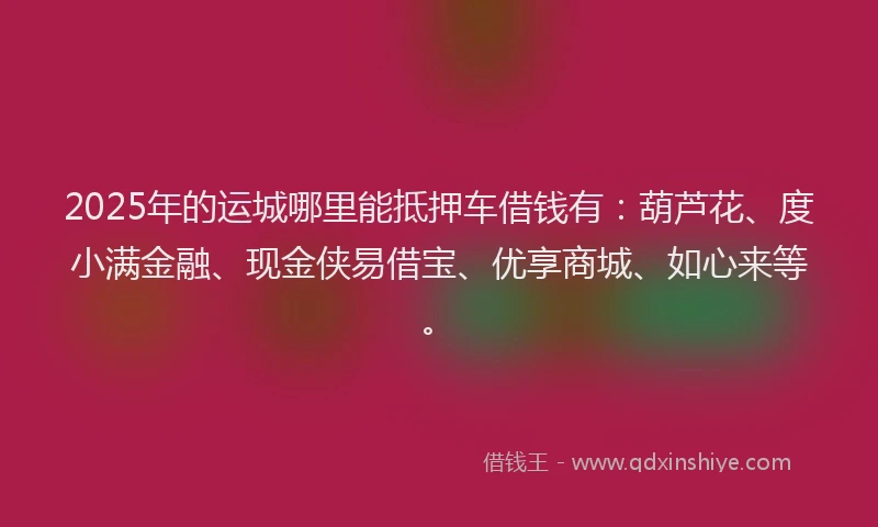 2025年的运城哪里能抵押车借钱有：葫芦花、度小满金融、现金侠易借宝、优享商城、如心来等。