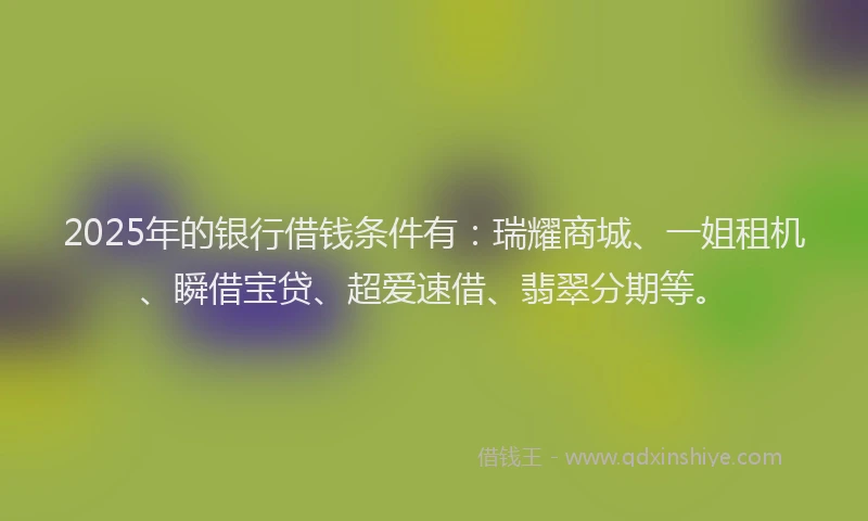 2025年的银行借钱条件有：瑞耀商城、一姐租机、瞬借宝贷、超爱速借、翡翠分期等。