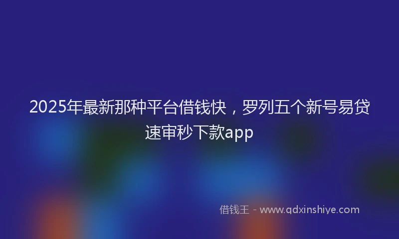 2025年最新那种平台借钱快，罗列五个新号易贷速审秒下款app