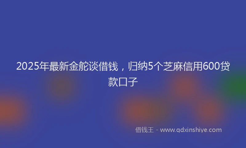 2025年最新金舵谈借钱，归纳5个芝麻信用600贷款口子