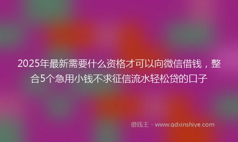 2025年最新需要什么资格才可以向微信借钱，整合5个急用小钱不求征信流水轻松贷的口子