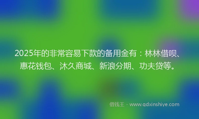 2025年的非常容易下款的备用金有：林林借呗、惠花钱包、沐久商城、新浪分期、功夫贷等。