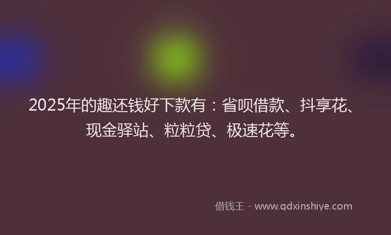 2025年的趣还钱好下款有：省呗借款、抖享花、现金驿站、粒粒贷、极速花等。