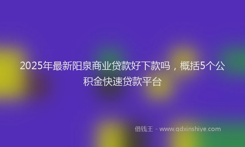 2025年最新阳泉商业贷款好下款吗，概括5个公积金快速贷款平台