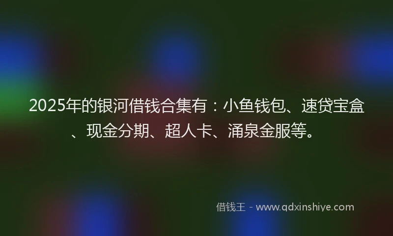 2025年的银河借钱合集有：小鱼钱包、速贷宝盒、现金分期、超人卡、涌泉金服等。