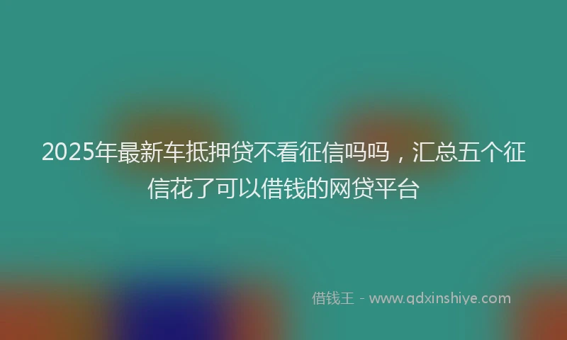 2025年最新车抵押贷不看征信吗吗，汇总五个征信花了可以借钱的网贷平台