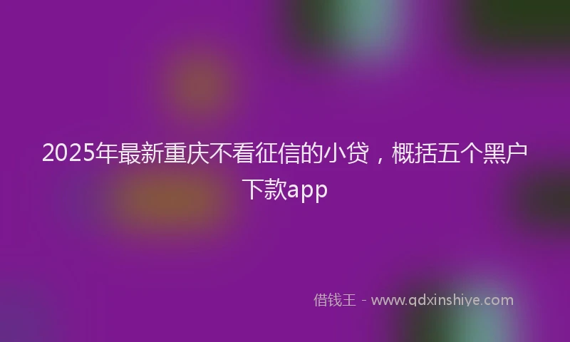 2025年最新重庆不看征信的小贷，概括五个黑户下款app
