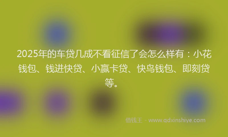 2025年的车贷几成不看征信了会怎么样有：小花钱包、钱进快贷、小赢卡贷、快鸟钱包、即刻贷等。