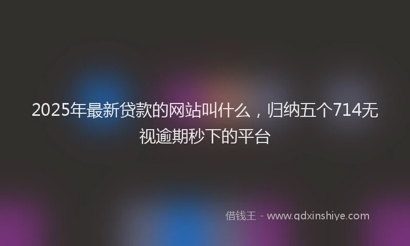 2025年最新贷款的网站叫什么，归纳五个714无视逾期秒下的平台