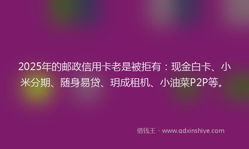 2025年的邮政信用卡老是被拒有：现金白卡、小米分期、随身易贷、玥成租机、小油菜P2P等。