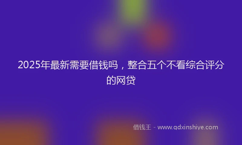 2025年最新需要借钱吗,整合五个不看综合评分的网贷