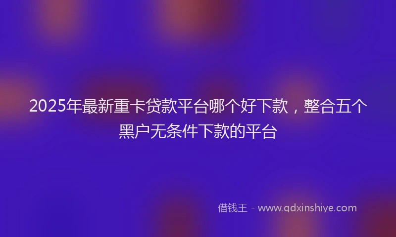 2025年最新重卡贷款平台哪个好下款，整合五个黑户无条件下款的平台