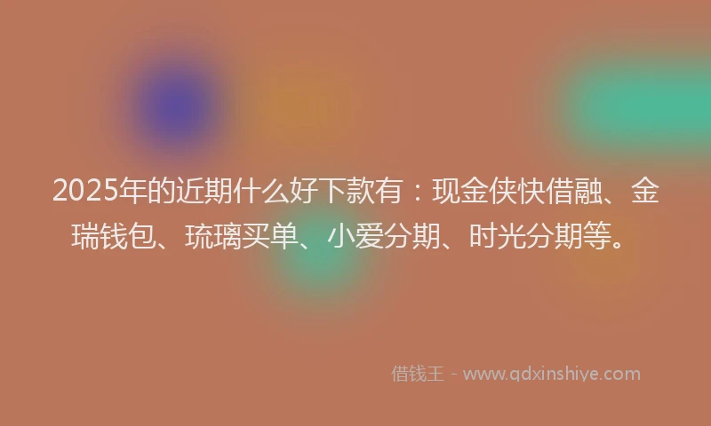 2025年的近期什么好下款有：现金侠快借融、金瑞钱包、琉璃买单、小爱分期、时光分期等。