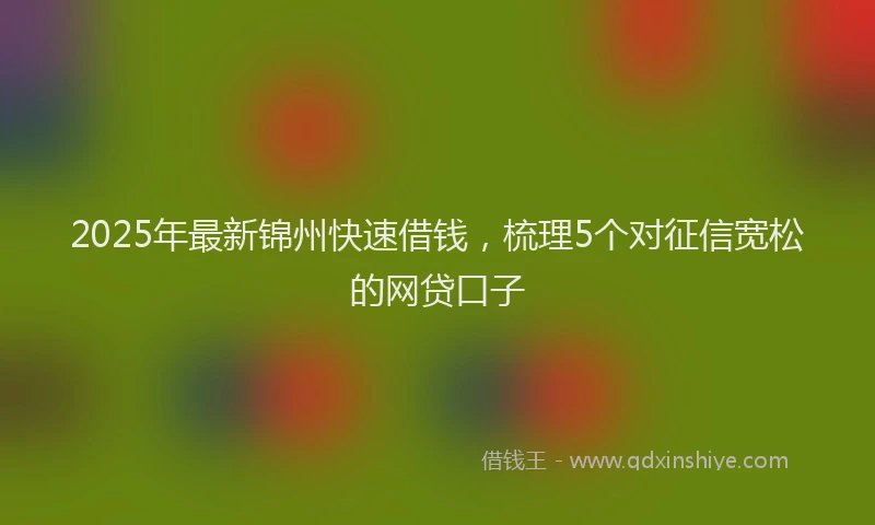 2025年最新锦州快速借钱，梳理5个对征信宽松的网贷口子
