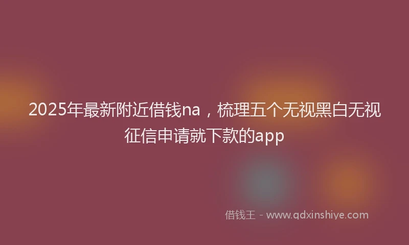 2025年最新附近借钱na，梳理五个无视黑白无视征信申请就下款的app