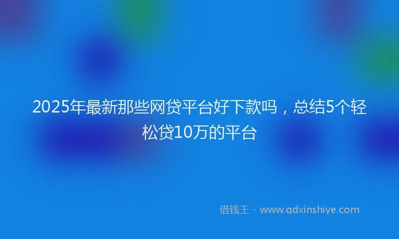 2025年最新那些网贷平台好下款吗，总结5个轻松贷10万的平台