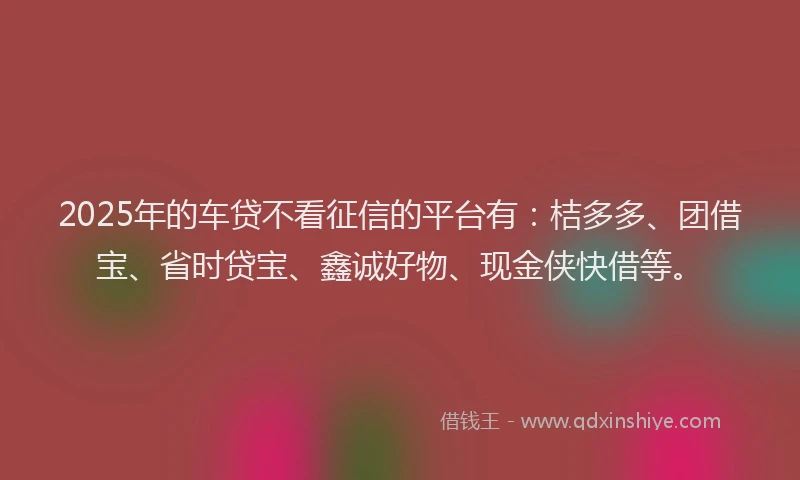 2025年的车贷不看征信的平台有：桔多多、团借宝、省时贷宝、鑫诚好物、现金侠快借等。
