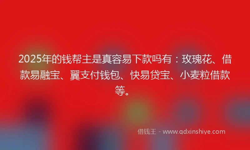 2025年的钱帮主是真容易下款吗有：玫瑰花、借款易融宝、翼支付钱包、快易贷宝、小麦粒借款等。