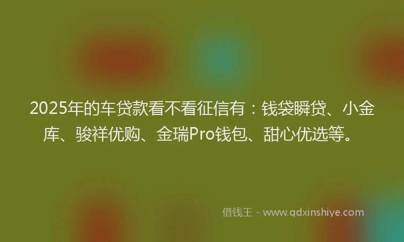 2025年的车贷款看不看征信有：钱袋瞬贷、小金库、骏祥优购、金瑞Pro钱包、甜心优选等。