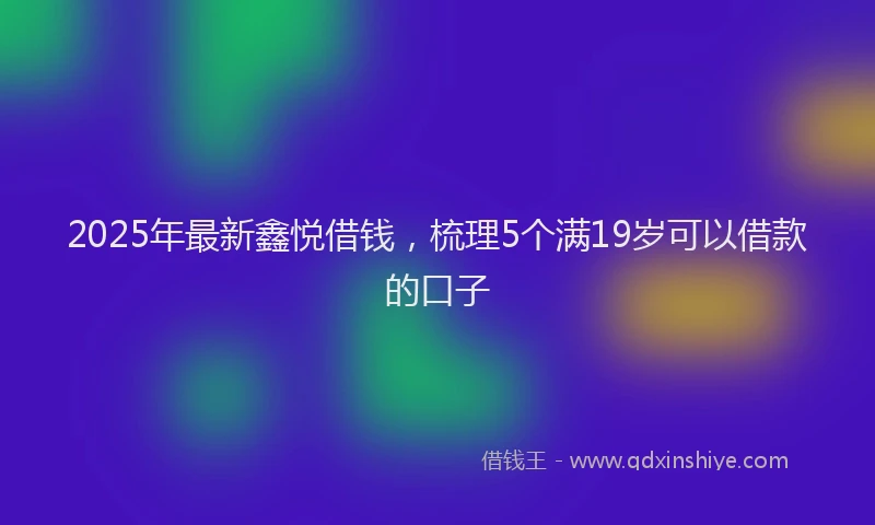 2025年最新鑫悦借钱，梳理5个满19岁可以借款的口子