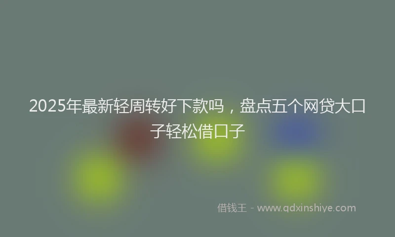 2025年最新轻周转好下款吗，盘点五个网贷大口子轻松借口子