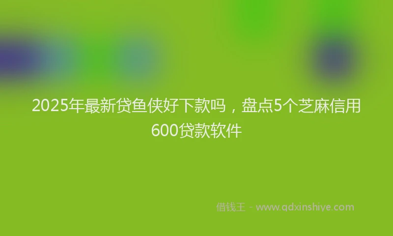 2025年最新贷鱼侠好下款吗，盘点5个芝麻信用600贷款软件