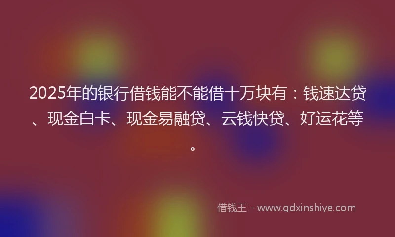2025年的银行借钱能不能借十万块有：钱速达贷、现金白卡、现金易融贷、云钱快贷、好运花等。