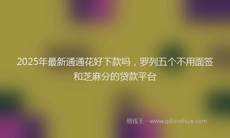 2025年最新通通花好下款吗，罗列五个不用面签和芝麻分的贷款平台