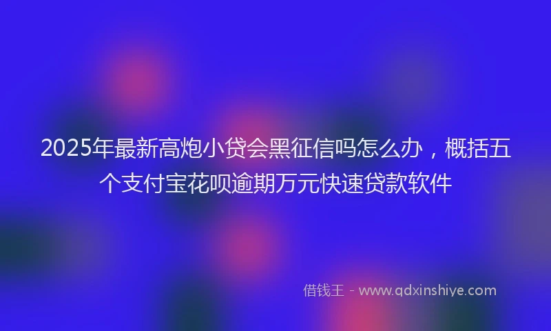 2025年最新高炮小贷会黑征信吗怎么办，概括五个支付宝花呗逾期万元快速贷款软件