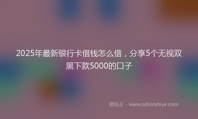 2025年最新银行卡借钱怎么借，分享5个无视双黑下款5000的口子