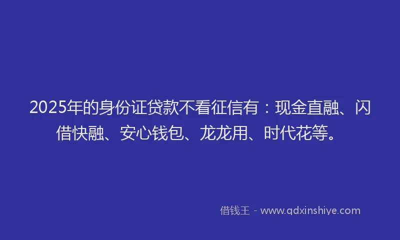 2025年的身份证贷款不看征信有:现金直融、闪借快融、安心钱包、龙龙用、时代花等。