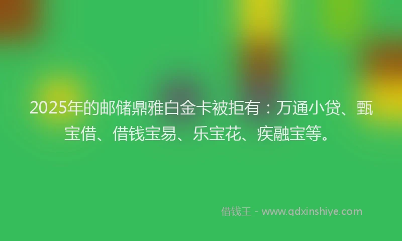 2025年的邮储鼎雅白金卡被拒有：万通小贷、甄宝借、借钱宝易、乐宝花、疾融宝等。