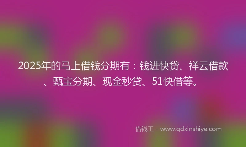 2025年的马上借钱分期有：钱进快贷、祥云借款、甄宝分期、现金秒贷、51快借等。