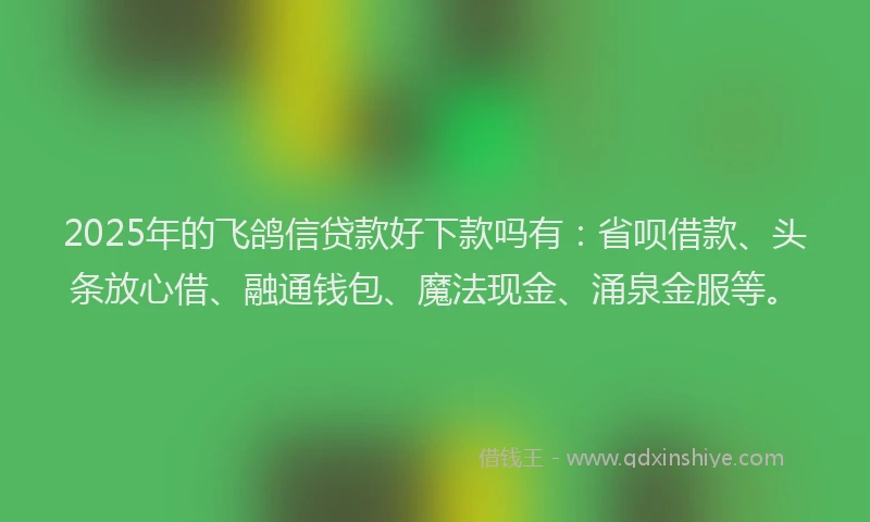 2025年的飞鸽信贷款好下款吗有：省呗借款、头条放心借、融通钱包、魔法现金、涌泉金服等。