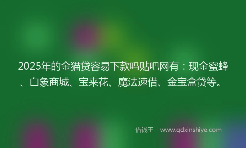 2025年的金猫贷容易下款吗贴吧网有：现金蜜蜂、白象商城、宝来花、魔法速借、金宝盒贷等。