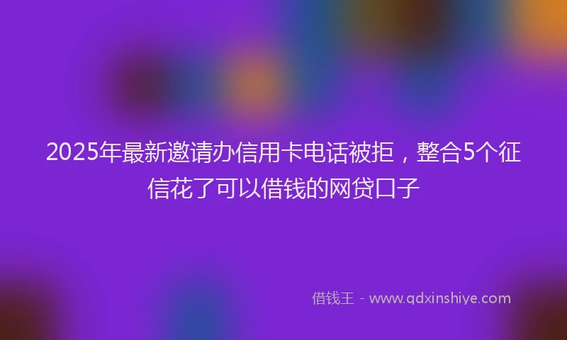 2025年最新邀请办信用卡电话被拒，整合5个征信花了可以借钱的网贷口子