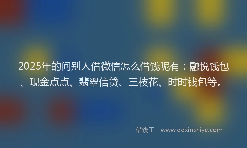 2025年的问别人借微信怎么借钱呢有：融悦钱包、现金点点、翡翠信贷、三枝花、时时钱包等。