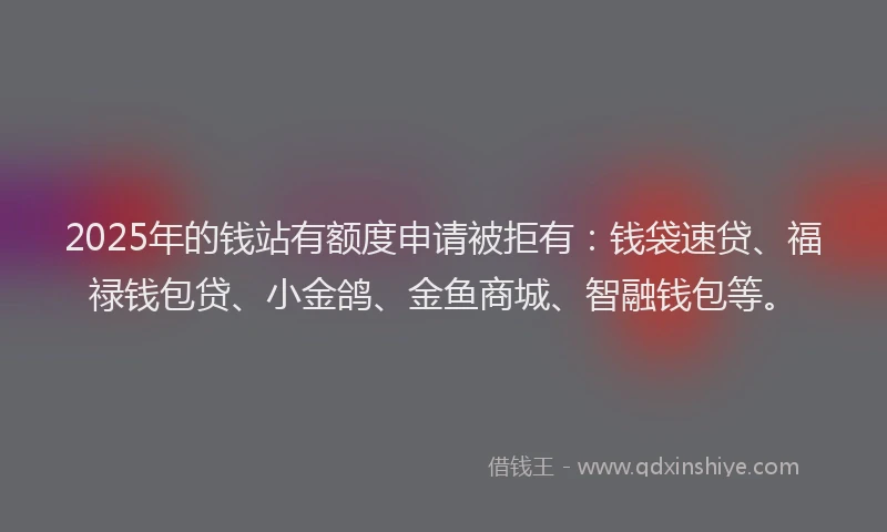 2025年的钱站有额度申请被拒有：钱袋速贷、福禄钱包贷、小金鸽、金鱼商城、智融钱包等。