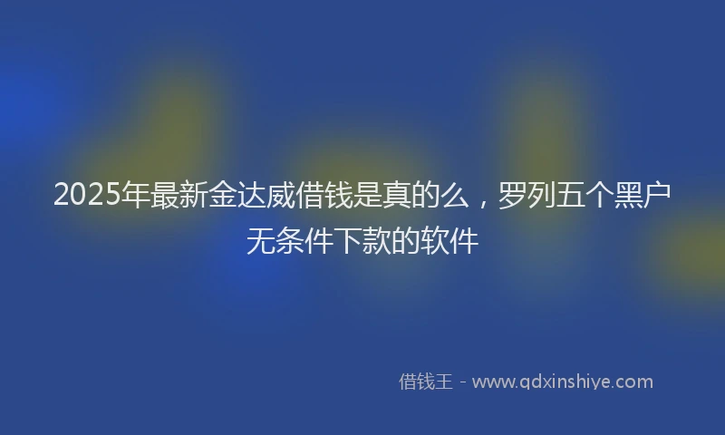 2025年最新金达威借钱是真的么，罗列五个黑户无条件下款的软件