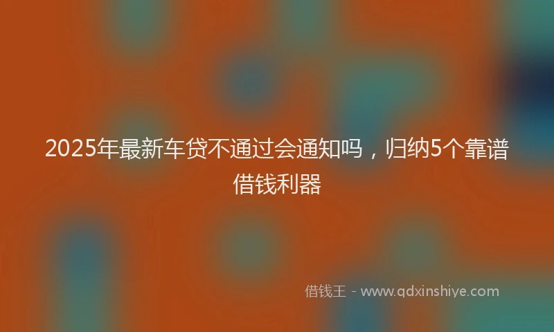 2025年最新车贷不通过会通知吗，归纳5个靠谱借钱利器