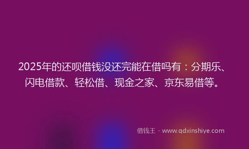 2025年的还呗借钱没还完能在借吗有：分期乐、闪电借款、轻松借、现金之家、京东易借等。