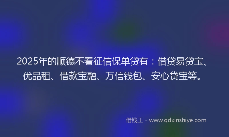 2025年的顺德不看征信保单贷有：借贷易贷宝、优品租、借款宝融、万信钱包、安心贷宝等。