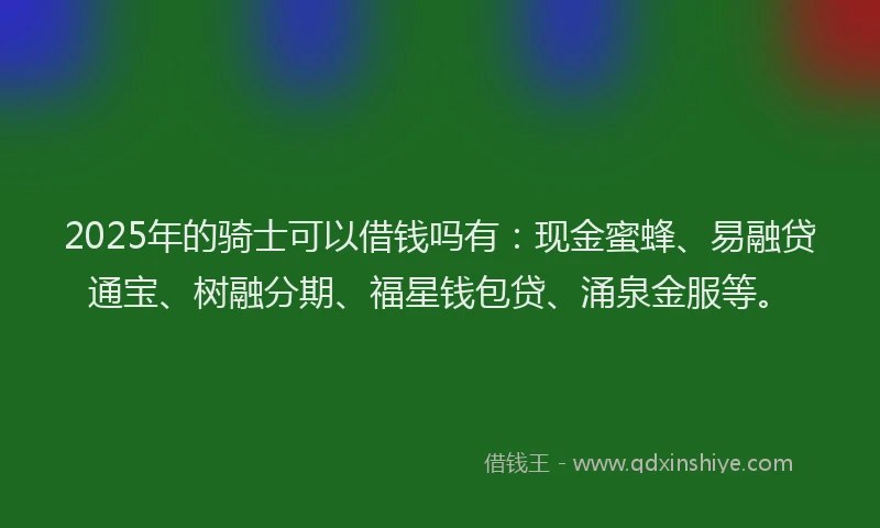 2025年的骑士可以借钱吗有：现金蜜蜂、易融贷通宝、树融分期、福星钱包贷、涌泉金服等。