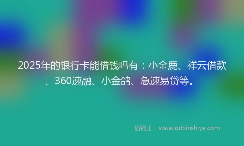 2025年的银行卡能借钱吗有：小金鹿、祥云借款、360速融、小金鸽、急速易贷等。
