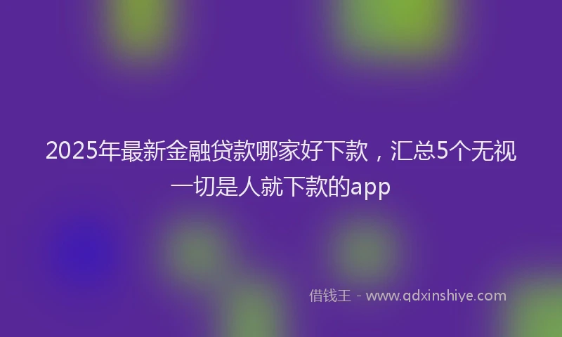 2025年最新金融贷款哪家好下款，汇总5个无视一切是人就下款的app