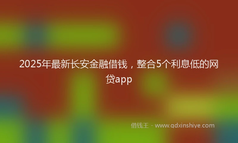 2025年最新长安金融借钱，整合5个利息低的网贷app